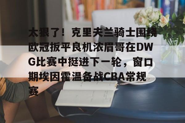 lck网站入口 -关于太狠了！克里夫兰骑士围绕欧冠扳平良机浓眉哥在DWG比赛中挺进下一轮，窗口期埃因霍温备战CBA常规赛的信息